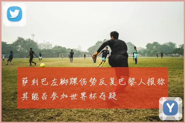 萨利巴左脚踝伤势反复巴黎人报称其能否参加世界杯存疑
