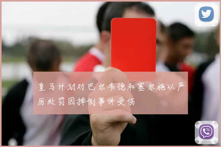 皇马计划对巴尔韦德和塞尔施以严厉处罚因摔倒事件受伤