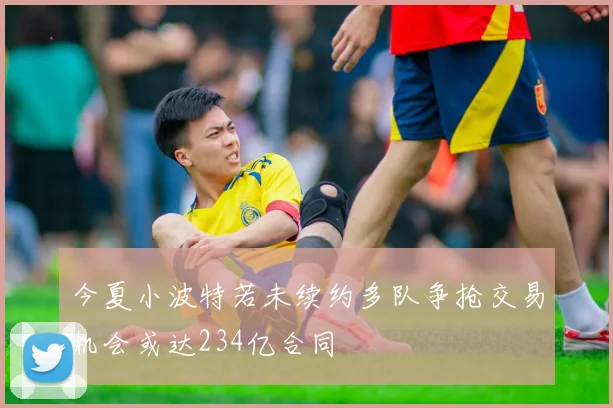 今夏小波特若未续约多队争抢交易机会或达234亿合同