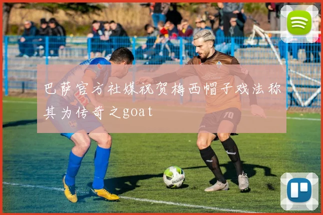 巴萨官方社媒祝贺梅西帽子戏法称其为传奇之goat