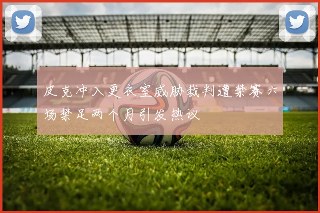 皮克冲入更衣室威胁裁判遭禁赛六场禁足两个月引发热议