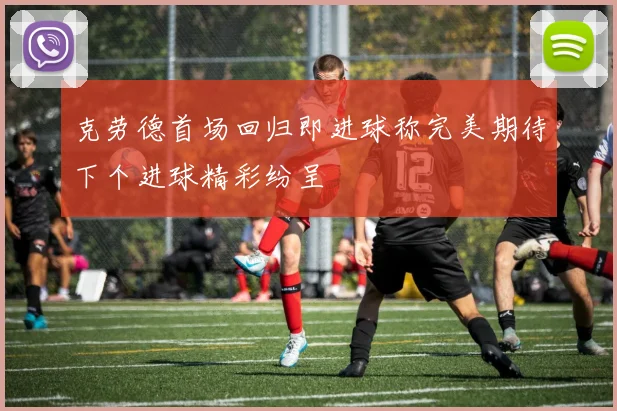 克劳德首场回归即进球称完美期待下个进球精彩纷呈