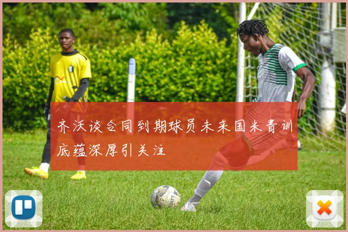 齐沃谈合同到期球员未来国米青训底蕴深厚引关注