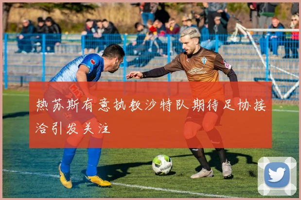 热苏斯有意执教沙特队期待足协接洽引发关注