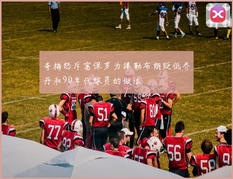 夸梅怒斥富保罗为捧勒布朗贬低乔丹和90年代球员的做法