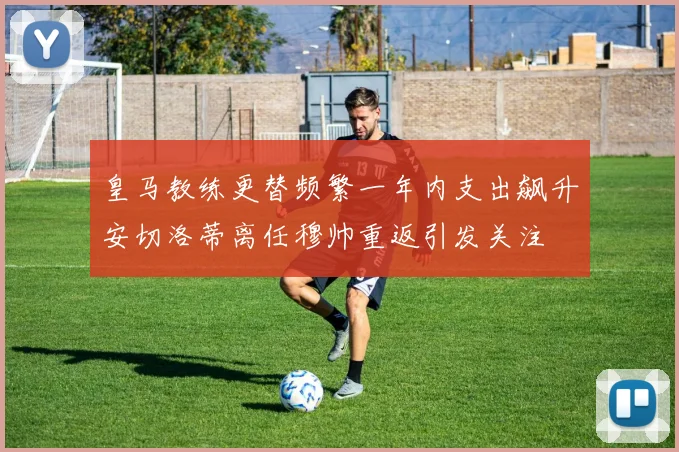 皇马教练更替频繁一年内支出飙升安切洛蒂离任穆帅重返引发关注