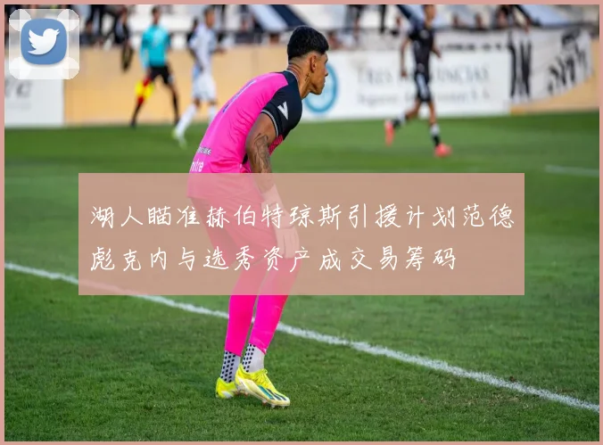 湖人瞄准赫伯特琼斯引援计划范德彪克内与选秀资产成交易筹码