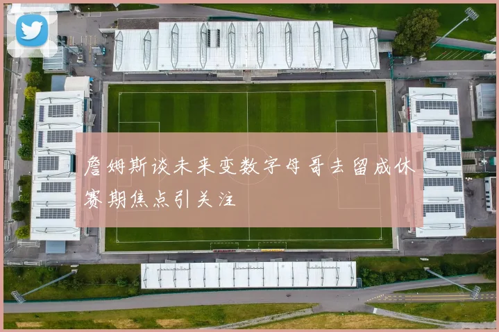 詹姆斯谈未来变数字母哥去留成休赛期焦点引关注