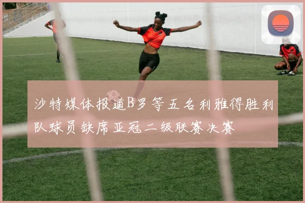 沙特媒体报道B罗等五名利雅得胜利队球员缺席亚冠二级联赛决赛