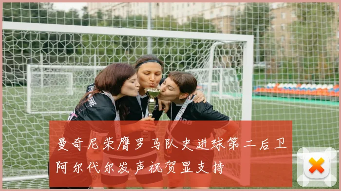 曼奇尼荣膺罗马队史进球第二后卫阿尔代尔发声祝贺显支持