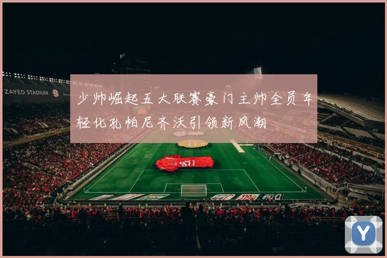少帅崛起五大联赛豪门主帅全员年轻化孔帕尼齐沃引领新风潮