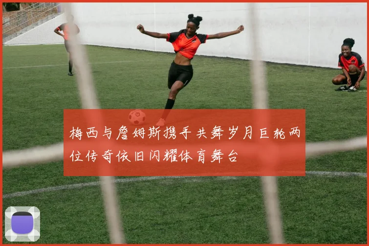 梅西与詹姆斯携手共舞岁月巨轮两位传奇依旧闪耀体育舞台