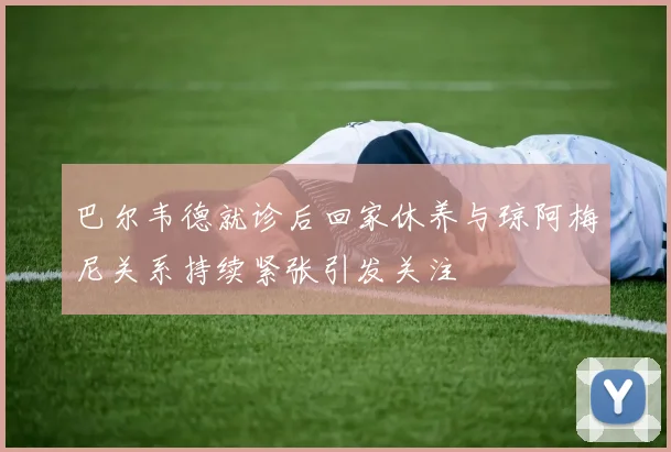 巴尔韦德就诊后回家休养与琼阿梅尼关系持续紧张引发关注