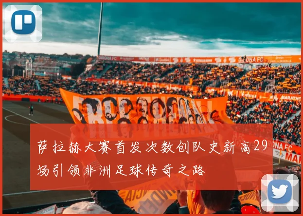 萨拉赫大赛首发次数创队史新高29场引领非洲足球传奇之路