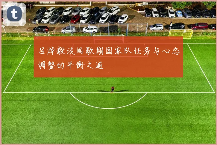 吕焯毅谈间歇期国家队任务与心态调整的平衡之道