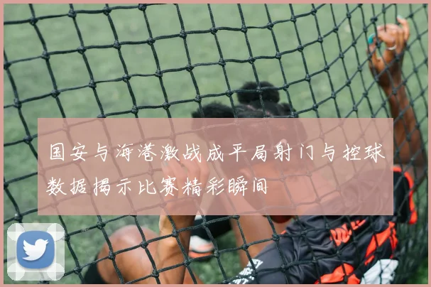 国安与海港激战成平局射门与控球数据揭示比赛精彩瞬间
