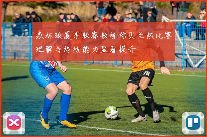 森林狼夏季联赛教练称贝兰热比赛理解与终结能力显著提升