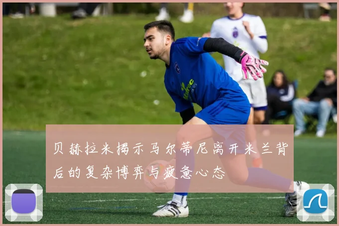 贝赫拉米揭示马尔蒂尼离开米兰背后的复杂博弈与疲惫心态