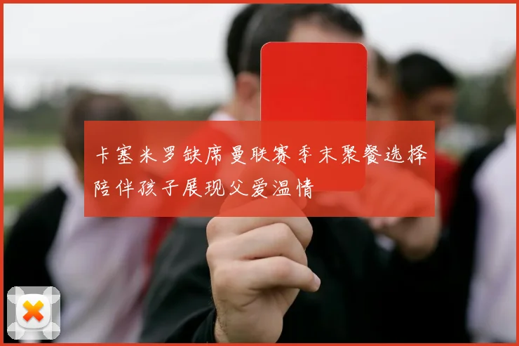 卡塞米罗缺席曼联赛季末聚餐选择陪伴孩子展现父爱温情