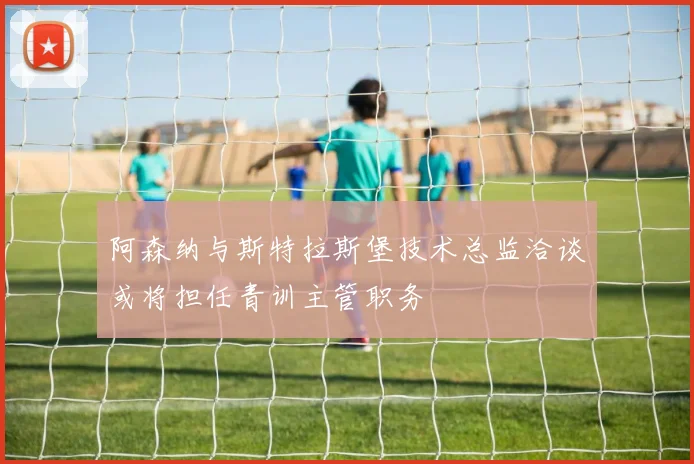 阿森纳与斯特拉斯堡技术总监洽谈或将担任青训主管职务